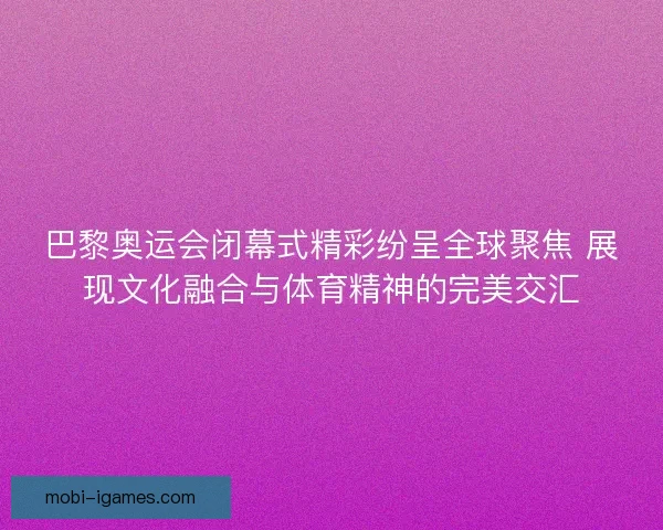 巴黎奥运会闭幕式精彩纷呈全球聚焦 展现文化融合与体育精神的完美交汇