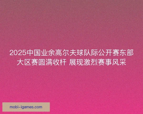 2025中国业余高尔夫球队际公开赛东部大区赛圆满收杆 展现激烈赛事风采
